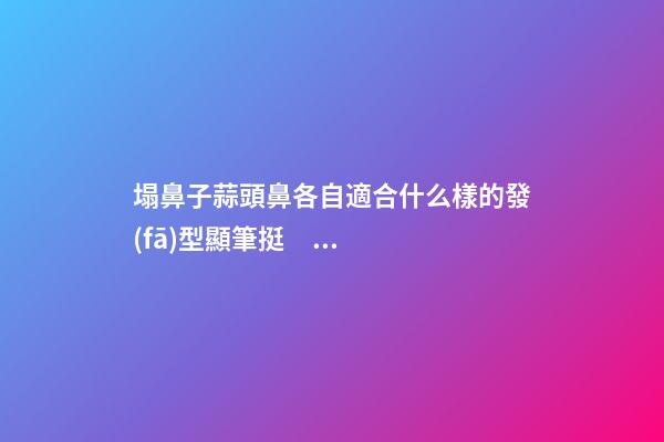 塌鼻子蒜頭鼻各自適合什么樣的發(fā)型顯筆挺？